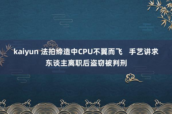 kaiyun 法拍缔造中CPU不翼而飞   手艺讲求东谈主离职后盗窃被判刑