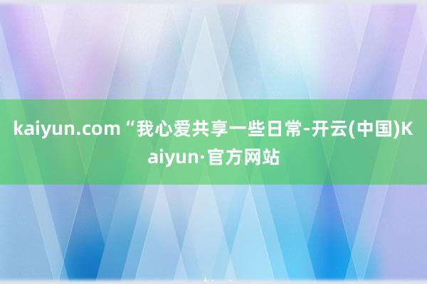kaiyun.com“我心爱共享一些日常-开云(中国)Kaiyun·官方网站