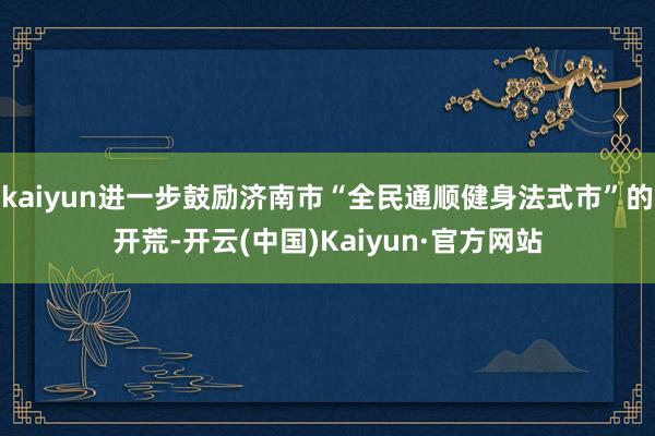 kaiyun进一步鼓励济南市“全民通顺健身法式市”的开荒-开云(中国)Kaiyun·官方网站
