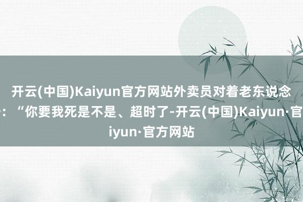 开云(中国)Kaiyun官方网站外卖员对着老东说念主呼吁：“你要我死是不是、超时了-开云(中国)Kaiyun·官方网站