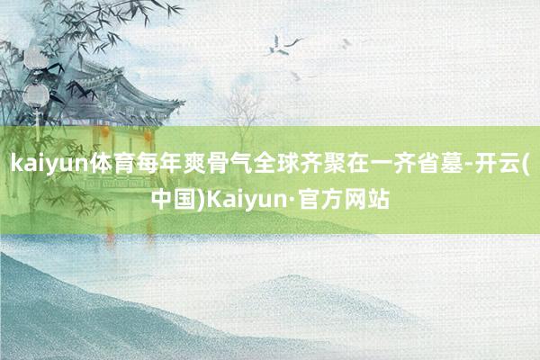 kaiyun体育每年爽骨气全球齐聚在一齐省墓-开云(中国)Kaiyun·官方网站