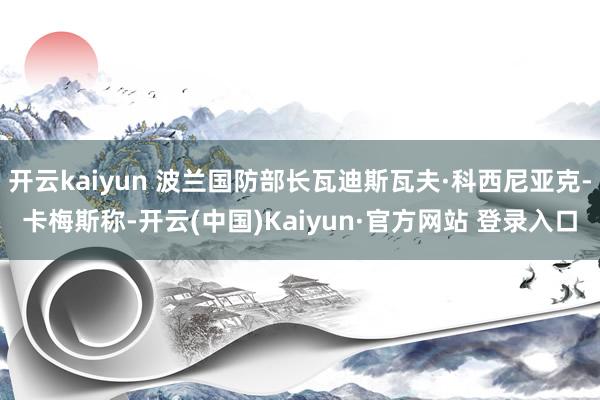 开云kaiyun 波兰国防部长瓦迪斯瓦夫·科西尼亚克-卡梅斯称-开云(中国)Kaiyun·官方网站 登录入口