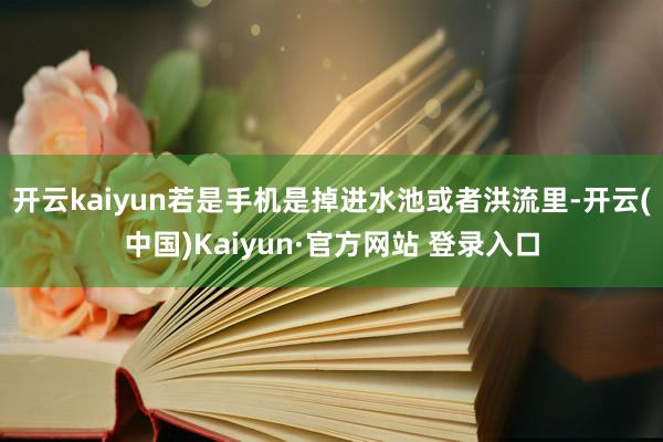 开云kaiyun若是手机是掉进水池或者洪流里-开云(中国)Kaiyun·官方网站 登录入口