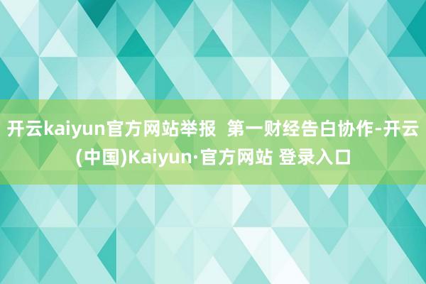 开云kaiyun官方网站举报  第一财经告白协作-开云(中国