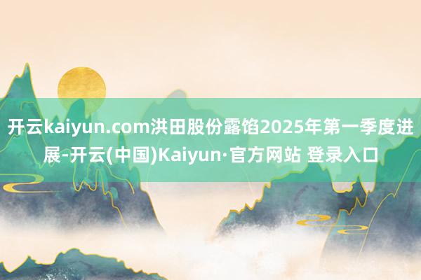 开云kaiyun.com洪田股份露馅2025年第一季度进展-