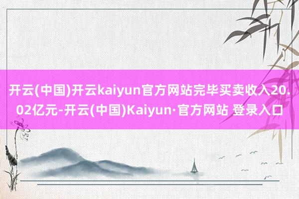 开云(中国)开云kaiyun官方网站完毕买卖收入20.02亿