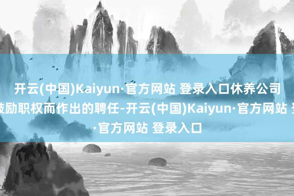 开云(中国)Kaiyun·官方网站 登录入口休养公司价值及鼓励职权而作出的聘任-开云(中国)Kaiyun·官方网站 登录入口