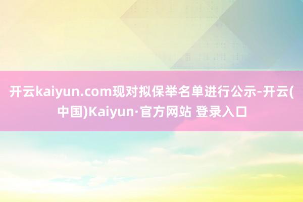 开云kaiyun.com现对拟保举名单进行公示-开云(中国)Kaiyun·官方网站 登录入口