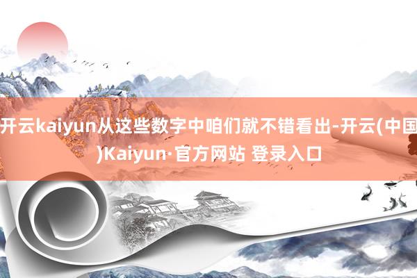 开云kaiyun从这些数字中咱们就不错看出-开云(中国)Ka