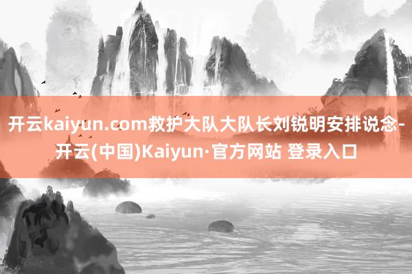 开云kaiyun.com救护大队大队长刘锐明安排说念-开云(