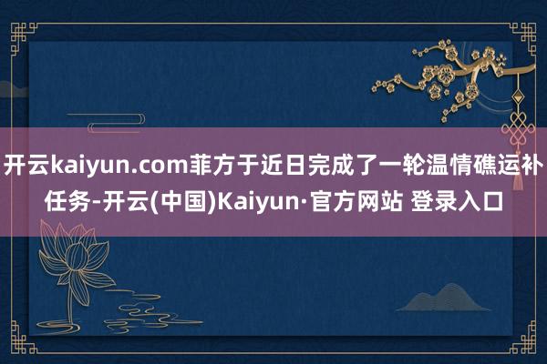 开云kaiyun.com菲方于近日完成了一轮温情礁运补任务-