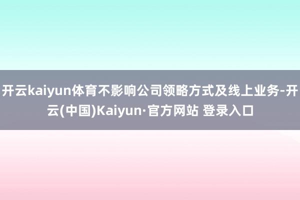 开云kaiyun体育不影响公司领略方式及线上业务-开云(中国)Kaiyun·官方网站 登录入口