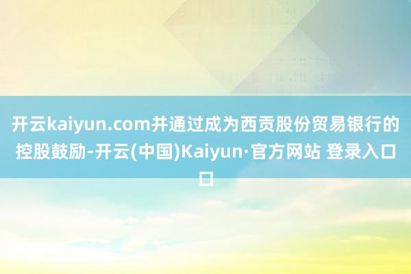 开云kaiyun.com并通过成为西贡股份贸易银行的控股鼓励-开云(中国)Kaiyun·官方网站 登录入口