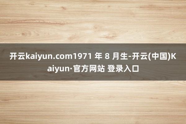 开云kaiyun.com1971 年 8 月生-开云(中国)Kaiyun·官方网站 登录入口