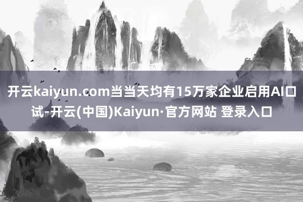 开云kaiyun.com当当天均有15万家企业启用AI口试-开云(中国)Kaiyun·官方网站 登录入口