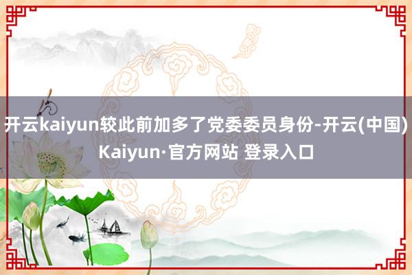 开云kaiyun较此前加多了党委委员身份-开云(中国)Kai