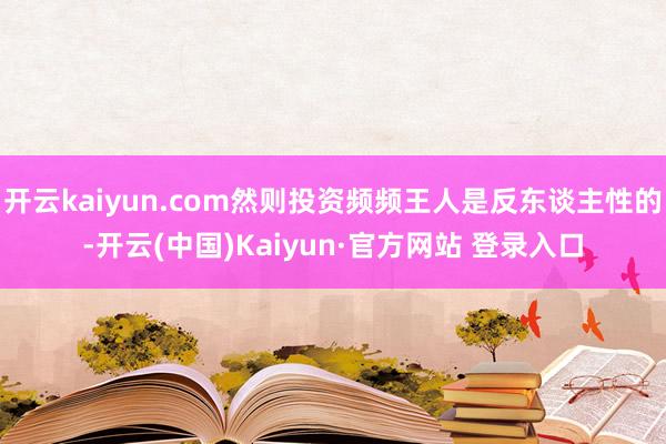 开云kaiyun.com然则投资频频王人是反东谈主性的-开云(中国)Kaiyun·官方网站 登录入口