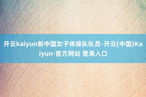 开云kaiyun前中国女子体操队队员-开云(中国)Kaiyun·官方网站 登录入口