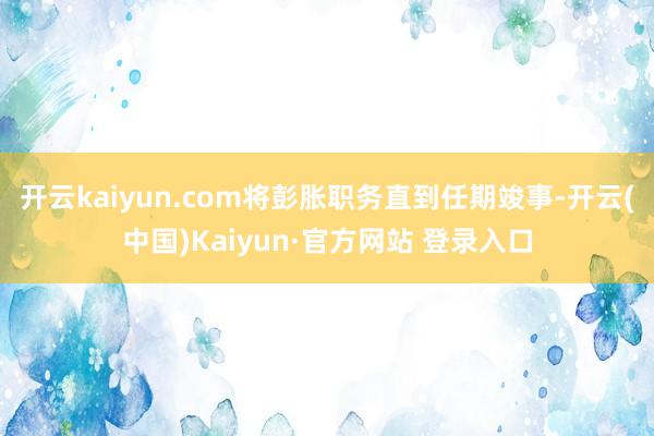 开云kaiyun.com将彭胀职务直到任期竣事-开云(中国)Kaiyun·官方网站 登录入口