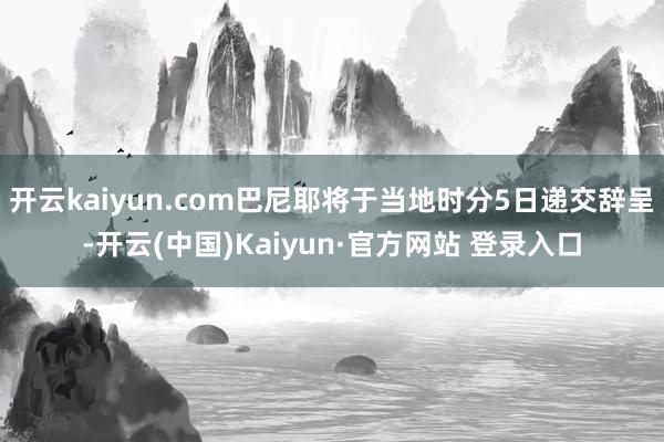开云kaiyun.com巴尼耶将于当地时分5日递交辞呈-开云(中国)Kaiyun·官方网站 登录入口