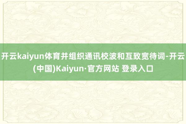 开云kaiyun体育并组织通讯校波和互致宽待词-开云(中国)Kaiyun·官方网站 登录入口