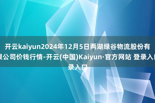 开云kaiyun2024年12月5日两湖绿谷物流股份有限公司价钱行情-开云(中国)Kaiyun·官方网站 登录入口
