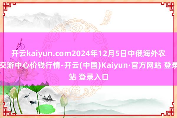 开云kaiyun.com2024年12月5日中俄海外农居品交游中心价钱行情-开云(中国)Kaiyun·官方网站 登录入口