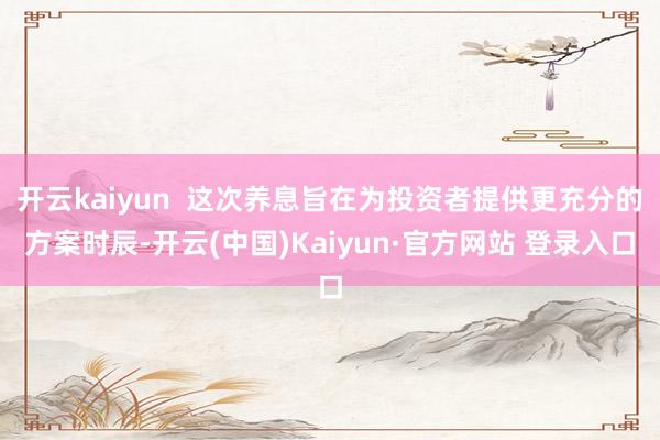 开云kaiyun  这次养息旨在为投资者提供更充分的方案时辰-开云(中国)Kaiyun·官方网站 登录入口