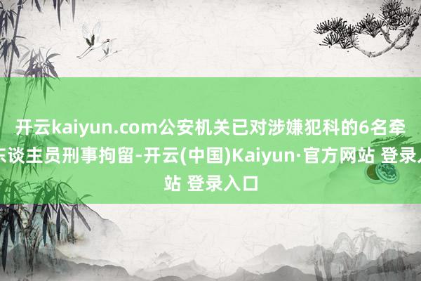 开云kaiyun.com公安机关已对涉嫌犯科的6名牵累东谈主员刑事拘留-开云(中国)Kaiyun·官方网站 登录入口