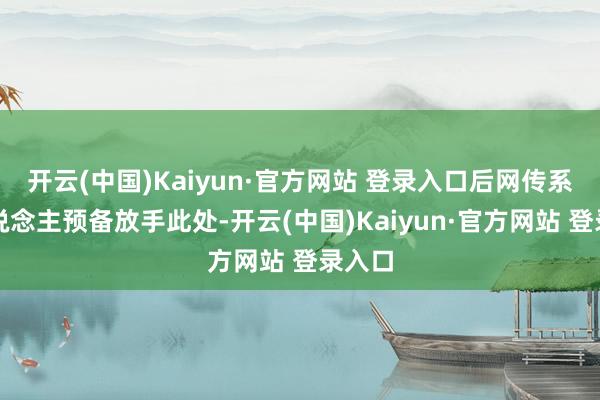 开云(中国)Kaiyun·官方网站 登录入口后网传系被东说念主预备放手此处-开云(中国)Kaiyun·官方网站 登录入口