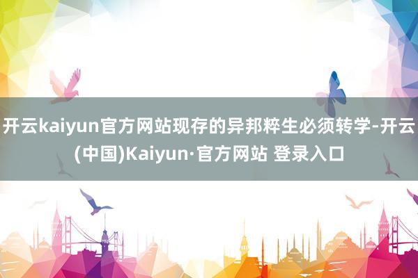 开云kaiyun官方网站现存的异邦粹生必须转学-开云(中国)Kaiyun·官方网站 登录入口