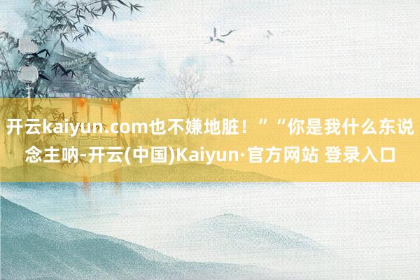 开云kaiyun.com也不嫌地脏！”“你是我什么东说念主呐-开云(中国)Kaiyun·官方网站 登录入口