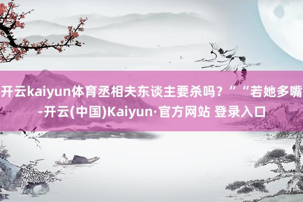 开云kaiyun体育丞相夫东谈主要杀吗？”“若她多嘴-开云(中国)Kaiyun·官方网站 登录入口