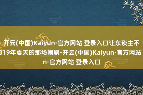 开云(中国)Kaiyun·官方网站 登录入口让东谈主不禁思起2019年夏天的那场闹剧-开云(中国)Kaiyun·官方网站 登录入口