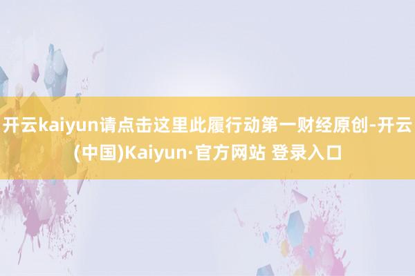 开云kaiyun请点击这里此履行动第一财经原创-开云(中国)Kaiyun·官方网站 登录入口