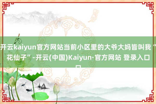 开云kaiyun官方网站当前小区里的大爷大妈皆叫我“花仙子”-开云(中国)Kaiyun·官方网站 登录入口