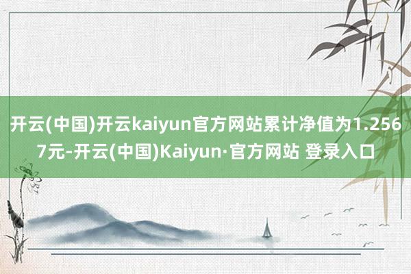 开云(中国)开云kaiyun官方网站累计净值为1.2567元-开云(中国)Kaiyun·官方网站 登录入口