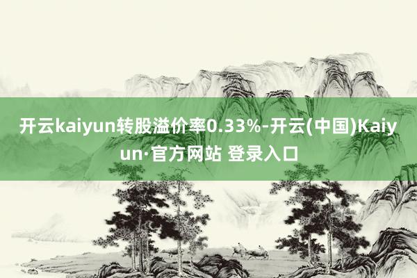 开云kaiyun转股溢价率0.33%-开云(中国)Kaiyu