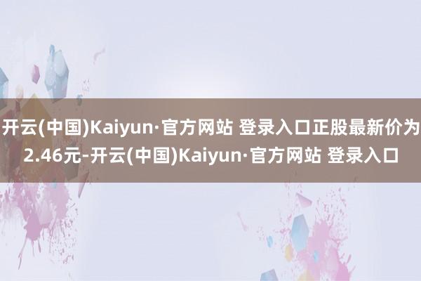 开云(中国)Kaiyun·官方网站 登录入口正股最新价为2.46元-开云(中国)Kaiyun·官方网站 登录入口