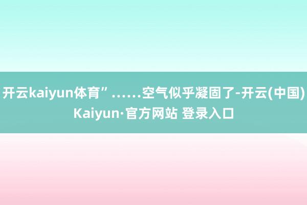 开云kaiyun体育”……空气似乎凝固了-开云(中国)Kai