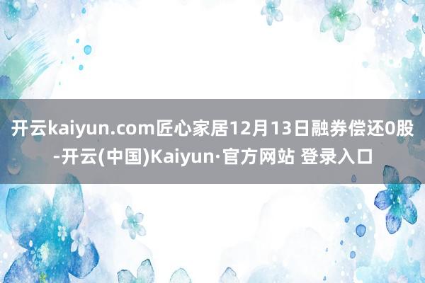 开云kaiyun.com匠心家居12月13日融券偿还0股-开