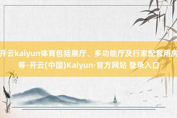 开云kaiyun体育包括展厅、多功能厅及行家配套用房等-开云
