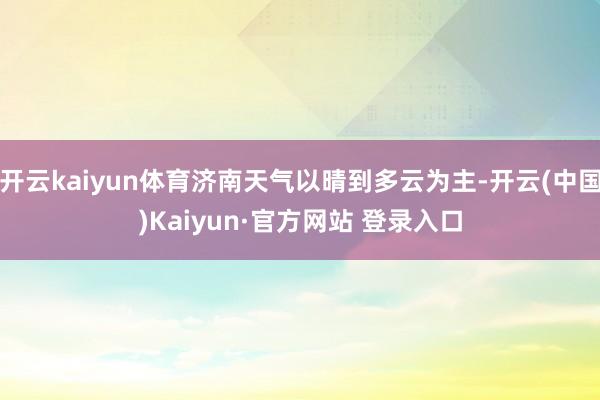 开云kaiyun体育济南天气以晴到多云为主-开云(中国)Kaiyun·官方网站 登录入口