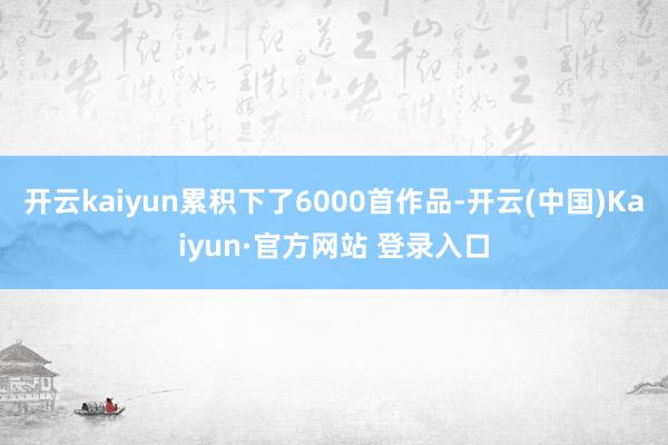 开云kaiyun累积下了6000首作品-开云(中国)Kaiy