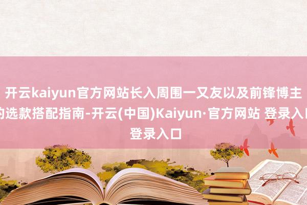 开云kaiyun官方网站长入周围一又友以及前锋博主的选款搭配指南-开云(中国)Kaiyun·官方网站 登录入口