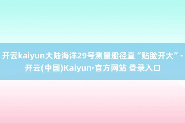 开云kaiyun大陆海洋29号测量船径直“贴脸开大”-开云(中国)Kaiyun·官方网站 登录入口