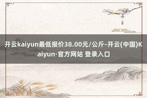 开云kaiyun最低报价38.00元/公斤-开云(中国)Kaiyun·官方网站 登录入口