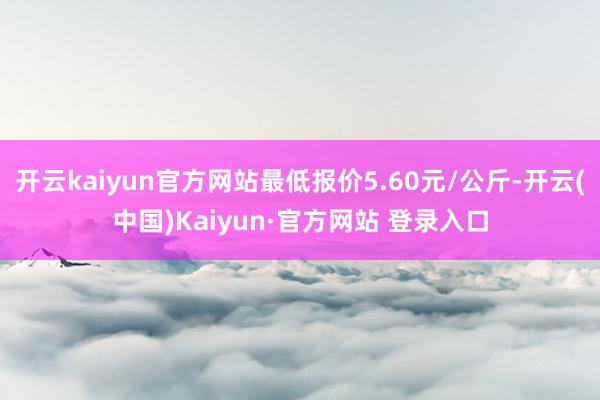 开云kaiyun官方网站最低报价5.60元/公斤-开云(中国