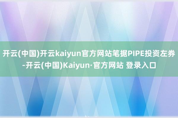 开云(中国)开云kaiyun官方网站笔据PIPE投资左券-开云(中国)Kaiyun·官方网站 登录入口