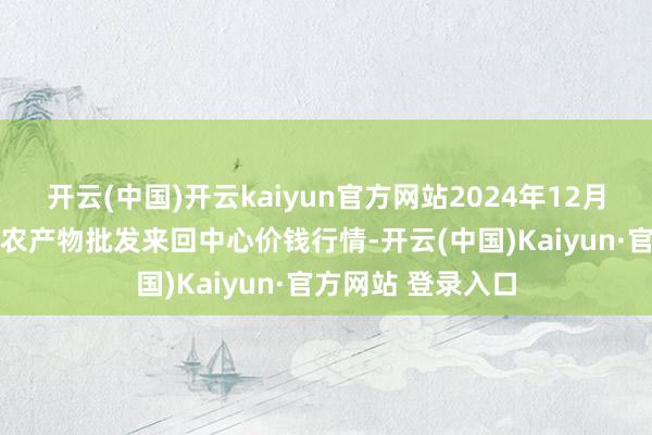 开云(中国)开云kaiyun官方网站2024年12月21日石家庄海外农产物批发来回中心价钱行情-开云(中国)Kaiyun·官方网站 登录入口